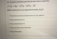 ### Analyzing the Derivative of a Function

#### Given Problem
Let \( f(x) \) be a function such that its derivative is given by:
\[ f'(x) = 5(x-1)^2 (x-2)^3 (x-3)^4. \]

Which statement is true about the function \( f(x) \)?
- \(\bigcirc \) It has three local max or local min at \( x = 1, x = 2, \) and \( x = 3 \)
- \(\bigcirc \) It has a local min at \( x = 2 \)
- \(\bigcirc \) It has a local min at \( x = 3 \)
- \(\bigcirc \) It has no local max nor local min
- \(\bigcirc \) None of the above

#### Detailed Analysis
To determine the local extrema of \( f(x) \), we need to analyze its derivative \( f'(x) \).

1. **Critical Points:**
   - The derivative \( f'(x) = 0 \) at \( x = 1, 2, 3 \).

2. **Behavior of \( f'(x) \) Based on its Factors:**
   - **At \( x = 1 \):** The factor \((x-1)^2\) makes \( f'(x) \) equal zero. Since the power is even (2), the sign of \( f'(x) \) does not change around \( x = 1 \). This suggests that \( x = 1 \) is more likely a point of inflection rather than a local maximum or minimum.
   
   - **At \( x = 2 \):** The factor \((x-2)^3\) makes \( f'(x) \) equal zero. Since the power is odd (3), the sign of \( f'(x) \) changes around \( x = 2 \). This indicates that \( x = 2 \) is a local extremum. Given that the factor is raised to an odd power greater than 1, which affects the steepness at that point, it suggests a local minimum.

   - **At \( x = 3 \):** The factor \((x-3)^4\) makes \( f'(x) \) equal zero. Since the power is even (4),