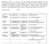 MATCHING TYPE: In column A are the artificial flavor/odor produced from the
reaction between alcohols in column B and acids in column C, while in column D are the
structures of compounds in column A. Match column A with B, C and D. Write CAPITAL
LETTERS only. Separate each letter with a hyphen (-). First letter will be your answer in
column B, second letter will be from column C and third letter will be from column D.
Sample Answer:
B-E-L
A
1.oil
B
C
D
of A. ethyl aloohol
A. formic acid
K. HCOOCH2CH3
wintergreen
2. banana
B. propyl alcohol
B. acetic acid
L. CH³COOCH2CHCH3
3. аpple
4. rum
C. isohexyl alcohol C. caproic acid
D. isobutyl alcohol D. butyric acid
CH3
M. CH:COOCH2CH3
N.CH3COOCH2CH2CH2CH2CH3
5.plastic balloon E. amyl alcohol
E.isobutyric
O. CH³COOCH3
acid
6. varnish
7. flowers
En-butyl alcohol
G. methyl alcohol
F. valeric acid
Gisovaleric
acid
P. CH3CH2CH2COOCH2CH3
Q
COOCH3
OH
8. pineapple
H.isopropyl
alcohol
1. n-heptyl alcohol 1. propionic acid S. CH3COOCH2CH3
J. isoamyl alcohol J. salicylic acid T. CH3CHCH2COOCH2CH2ÇHCH3
H.stearic acid
R. CH3COOCH2CH2CH2CH3
9. pear
10. lacquers
CH3
U.CH3COOCH2CH2CHCH3
CH3
CH:
