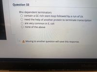 Question 33
Rho dependent terminators
O contain a GC rich stem loop followed by a run of Us
need the help of another protein to terminate transcription
are very common in E. coli
none of the above
A Moving to another question will save this response.
MacBook
