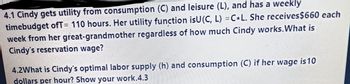 4.1 Cindy gets utility from consumption (C) and leisure (L), and has a weekly
timebudget ofT= 110 hours. Her utility function isU(C, L) = C L. She receives $660 each
week from her great-grandmother regardless of how much Cindy works. What is
Cindy's reservation wage?
4.2What is Cindy's optimal labor supply (h) and consumption (C) if her wage is 10
dollars per hour? Show your work.4.3