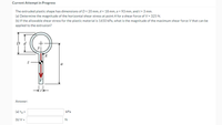 Current Attempt in Progress
The extruded plastic shape has dimensions of D = 20 mm, d = 18 mm, a = 93 mm, and t = 3 mm.
(a) Determine the magnitude of the horizontal shear stress at point A for a shear force of V = 325 N.
(b) If the allowable shear stress for the plastic material is 1650 kPa, what is the magnitude of the maximum shear force V that can be
applied to the extrusion?
a
V
Answer:
(a) TA=
kPa
(b) V =
+:
