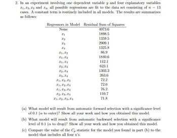 2. In an experiment involving one dependent variable y and four explanatory variables
₁, 2, 3 and 4, all possible regressions are fit to the data set consisting of n = 13
cases. A constant term is routinely included in all models. The results are summarizes
as follows:
Regressors in Model Residual Sum of Squares
None
4073.6
1898.5
1359.5
2909.1
1325.8
86.9
1840.6
112.1
623.1
1303.3
263.6
72.2
72.0
76.2
110.7
71.8
x1
X2
I3
XA
X1, X2
X1, X3
I1, I4
I2, I3
X2, X4
x3, x4
X1, X2, I3
X1, X2, X4
X1, X3, 4
X2, X3, x4
X1, X2, X3, X₁
(a) What model will result from automatic forward selection with a significance level
of 0.1 (a to enter)? Show all your work and how you obtained this model.
(b) What model will result from automatic backward selection with a significance
level of 0.1 (a to drop)? Show all your work and how you obtained this model.
(c) Compare the value of the C, statistic for the model you found in part (b) to the
model that includes all four x's.