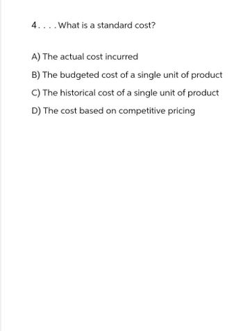 4. . . . What is a standard cost?
A) The actual cost incurred
B) The budgeted cost of a single unit of product
C) The historical cost of a single unit of product
D) The cost based on competitive pricing