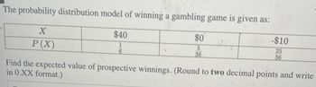 The probability distribution model of winning a gambling game is given as:
$40
1
6
X
P(X)
$0
5
36
-$10
25
36
Find the expected value of prospective winnings. (Round to two decimal points and write
in 0.XX format.)
