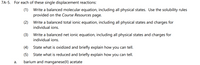 7A-5. For each of these single displacement reactions:
(1)
Write a balanced molecular equation, including all physical states. Use the solubility rules
provided on the Course Resources page.
(2)
Write a balanced total ionic equation, including all physical states and charges for
individual ions.
(3)
Write a balanced net ionic equation, including all physical states and charges for
individual ions.
(4)
State what is oxidized and briefly explain how you can tell.
(5)
State what is reduced and briefly explain how you can tell.
а.
barium and manganese(Il) acetate
