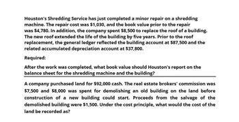 Houston's Shredding Service has just completed a minor repair on a shredding
machine. The repair cost was $1,030, and the book value prior to the repair
was $4,780. In addition, the company spent $8,500 to replace the roof of a building.
The new roof extended the life of the building by five years. Prior to the roof
replacement, the general ledger reflected the building account at $87,500 and the
related accumulated depreciation account at $37,800.
Required:
After the work was completed, what book value should Houston's report on the
balance sheet for the shredding machine and the building?
A company purchased land for $92,000 cash. The real estate brokers' commission was
$7,500 and $8,000 was spent for demolishing an old building on the land before
construction of a new building could start. Proceeds from the salvage of the
demolished building were $1,500. Under the cost principle, what would the cost of the
land be recorded as?