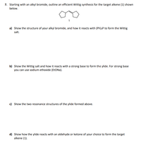 7. Starting with an alkyl bromide, outline an efficient Wittig synthesis for the target alkene (1) shown
below.
1
a) Show the structure of your alkyl bromide, and how it reacts with (Ph);P to form the Wittig
salt.
b) Show the Wittig salt and how it reacts with a strong base to form the ylide. For strong base
you can use sodium ethoxide (ETONA).
c) Show the two resonance structures of the ylide formed above.
d) Show how the ylide reacts with an aldehyde or ketone of your choice to form the target
alkene (1).
