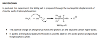 BACKGROUND
In part A of this experiment, the Wittig salt is prepared through the nucleophilic displacement of
chloride ion by triphenylphosphine:
Ph.
PhP-C-Ph
Ph
Ph3P: + Ph
Wittig salt
• The positive charge on phosphorus makes the protons on the adjacent carbon highly acidic.
In part B, a strong base (sodium ethoxide) is used to abstract this acidic proton and produce
the phosphorus ylide.
