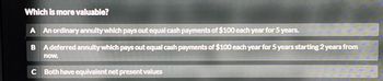 Which is more valuable?
A An ordinary annuity which pays out equal cash payments of $100 each year for 5 years.
B A deferred annuity which pays out equal cash payments of $100 each year for 5 years starting 2 years from
now.
C Both have equivalent net present values