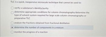 TLC is a quick, inexpensive microscale technique that cannot be used to:
verify a substance's identity/purity
determine appropriate conditions for column chromatography/determine the
type of solvent system required for large scale column chromatography or
preparative TLC
analyze the fractions obtained from fractional distillation
determine the number of components in a mixture
monitor the progress of a reaction