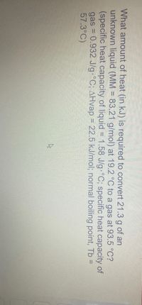 What amount of heat (in kJ) is required to convert 21.3 g of an
unknown liquid (MM = 83.21 g/mol) at 19.2 °C to a gas at 93.5 °C?
(specific heat capacity of liquid = 1.58 J/g °C; specific heat capacity of
gas = 0.932 J/g °C; AHvap = 22.5 kJ/mol; normal boiling point, Tb =
57.3°C)
%3D
%3D
%3D
