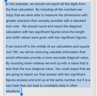 In this example, we should not report all the digits from
the final calculation. By including all the numbers we
imply that we were able to measure the dimensions with
greater precision than actually possible with a standard
inch ruler. We should round and report the diagonal
calculation with two significant figures since the length
and width values were given with two significant figures.
If we round off in the middle of our calculation and square
root 190, we will be removing valuable information that
would otherwise provide a more accurate diagonal value.
By rounding down midway we end up with a value that is
less than the true diagonal value. You could argue that we
are going to report our final answer with two significant
figures anyway and end up at the same number, but it is a
bad habit that can lead to unreliable data in other
situations.
