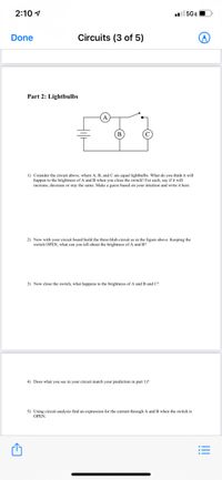 2:10 1
l 5GEO
Done
Circuits (3 of 5)
Part 2: Lightbulbs
1) Consider the circuit above, where A, B, and C are equal lightbulbs. What do you think it will
happen to the brightness of A and B when you close the switch? For each, say if it will
increase, decrease or stay the same. Make a guess based on your intuition and write it here.
2) Now with your circuit board build the three-blub circuit as in the figure above. Keeping the
switch OPEN, what can you tell about the brightness of A and B?
3) Now close the switch, what happens to the brightness of A and B and C?
4) Does what you see in your circuit match your prediction in part 1)?
5) Using circuit analysis find an expression for the current through A and B when the switch is
OPEN.
!!!
