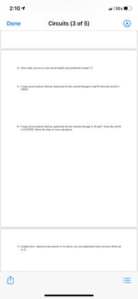 2:10 1
5GEO
Done
Circuits (3 of 5)
4) Does what you see in your circuit match your prediction in part 1)?
5) Using eircuit analysis find an expression for the current through A and B when the switch is
OPEN.
6) Using circuit analysis find an expression for the currents through A, B and C when the switch
is CLOSED. Show the steps of your calculation.
7) Explain how, based in your answer to 5) and 6), you can understand what you have observed
in 3).
!!!
