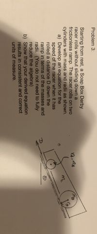 Problem 3:
Starting from rest, a Soap Box Derby
racer rolls without sliding down a
frictionless ramp. The racer rolls on two
cylinders with mass and radii as shown.
a) Develop an equation for the
speed of the racer when it has
rolled a distance D down the
mc
ramp in terms of the masses and
radii. (You do not need to fully
reduce the algebra)
b) Show that your derived equation
results in consistent and correct
units of measure.
