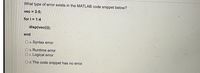 What type of error exists in the MATLAB code snippet below?
vec = 3:5;
for i = 1:4
disp(vec(i));
end
O a. Syntax error
O b. Runtime error
O c. Logical error
O d. The code snippet has no error.
