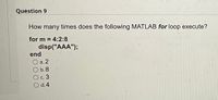 **Question 9**

How many times does the following MATLAB `for` loop execute?

```matlab
for m = 4:2:8
    disp("AAA");
end
```

- a. 2
- b. 8
- c. 3
- d. 4

**Explanation:**

In MATLAB, the `for` loop `for m = 4:2:8` means the loop variable `m` starts at 4 and increases in steps of 2 until it reaches or exceeds 8. The values of `m` during the loop are 4, 6, and 8. Therefore, the loop executes three times, displaying "AAA" in each iteration.

Correct answer: **c. 3**