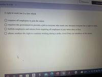Resources
Submit Al
uestion 25 of 30
A right to work law is a law which
requires all employees to join the union.
requires the government to provide a job to everyone who wants one, because everyone has a right to work.
forbids employers and unions from requiring all employees to pay union dues or fees.
allows workers the right to continue working during a strike, even if they are members of the union.
46°F
a

