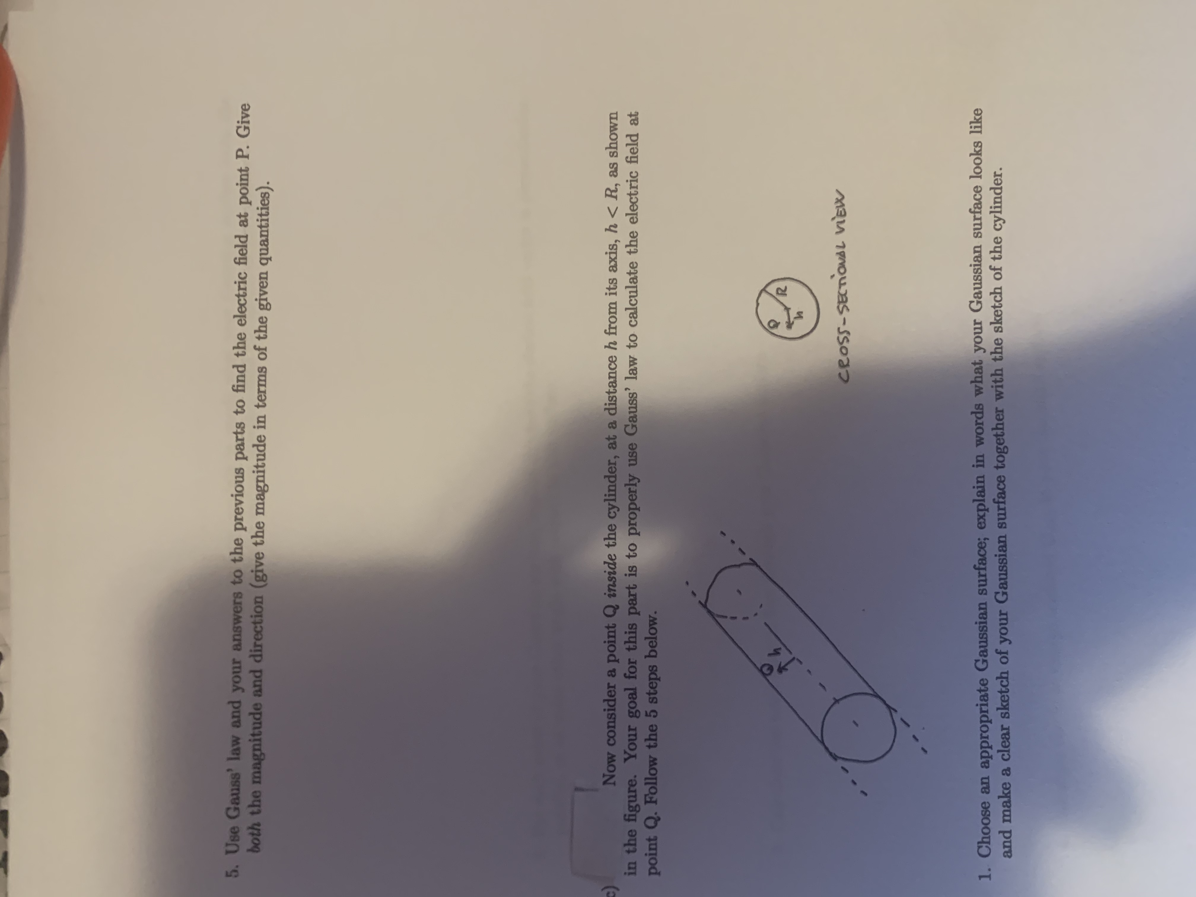 5. Use Gauss' law and your answers to the previous parts to find the electric field at point P. Give
both the magnitude and direction (give the magnitude in terms of the given quantities).
Now consider a point Q inside the cylinder, at a distance h from its axis, h < R, as shown
in the figure. Your goal for this part is to properly use Gauss' law to calculate the electric field at
point Q. Follow the 5 steps below.
14
CROSS-SECTIONAL VIEW
1. Choose an appropriate Gaussian surface; explain in words what your Gaussian surface looks like
and make a clear sketch of your Gaussian surface together with the sketch of the cylinder.
