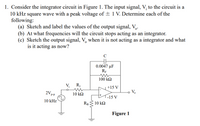 1. Consider the integrator circuit in Figure 1. The input signal, V; to the circuit is a
10 kHz square wave with a peak voltage of ± 1 V. Determine each of the
following:
(a) Sketch and label the values of the output signal, V,.
(b) At what frequencies will the circuit stops acting as an integrator.
(c) Sketch the output signal, V, when it is not acting as a integrator and what
is it acting as now?
0.0047 µF
RF
100 k2
V;
R1
+15 V
2Vp.
10 k2
V.
P-P
-15 V
10 kHz
RB 10 k2
Figure 1
