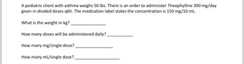 A pediatric client with asthma weighs 50 lbs. There is an order to administer Theophylline 300 mg/day
given in divided doses q6h. The medication label states the concentration is 150 mg/10 mL.
What is the weight in kg?
How many doses will be administered daily?
How many mg/single dose?
How many mL/single dose?