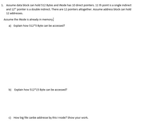 1. Assume data block can hold 512 Bytes and iNode has 10 direct pointers. 11 th point is a single indirect
and 12th pointer is a double indirect. There are 12 pointers altogether. Assume address block can hold
12 addresses.
Assume the iNode is already in memory.
a) Explain how 512*5 Byte can be accessed?
b) Explain how 512*15 Byte can be accessed?
c) How big file canbe addresse by this l-node? Show your work.
