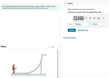 **Problem Description:**

A 59.0 kg skateboarder wants to just make it to the upper edge of a "quarter pipe," a track that is one-quarter of a circle with a radius of 3.00 m.

**Question:**

*Part A:* What speed does he need at the bottom? Express your answer with the appropriate units.

**Input Box:**

\( v_0 = \) [Value] [Units]

**Submit Button:**

- [Submit]
- [Request Answer]

**Figure Explanation:**

The diagram shows a skateboarder on a quarter pipe. The quarter pipe is shaped like one-quarter of a circle with a vertical extent, resembling a ramp. The skateboarder is positioned at the bottom of the ramp, preparing to gain speed to reach the top edge.