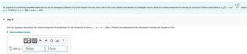 An engineer is considering possible trajectories to use for emergency descent of a lunar module from low moon orbit to the lunar surface and decides to investigate one for which the vertical component of velocity as a function of time is described by vy(t) = voe
0.49 km/s, to = 390 s, and σ = 65 s.
U0 =
Part F
For this trajectory, what would the vertical component of acceleration for the module be at time tm = too = 325 s? Recall that acceleration is the derivative of velocity with respect to time.
► View Available Hint(s)
0
O
μÃ
dây (325 s) = Value
dt
Units
?
(t-to)²
202 where