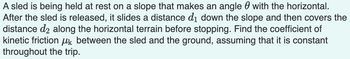 A sled is being held at rest on a slope that makes an angle with the horizontal.
After the sled is released, it slides a distance d₁ down the slope and then covers the
distance de along the horizontal terrain before stopping. Find the coefficient of
kinetic friction between the sled and the ground, assuming that it is constant
throughout the trip.