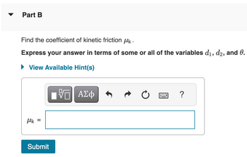 Part B
Find the coefficient of kinetic friction μk.
Express your answer in terms of some or all of the variables d₁, d2, and 0.
► View Available Hint(s)
μk =
Submit
VE ΑΣΦ
?