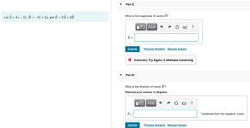 Let Ả = 4î – 2ĵ, B = −3î + 5ĵ, and Ē = 2Ã + 3B.
Part C
What is the magnitude of vector E?
E =
IVE ΑΣΦ
Submit
Part D
X Incorrect; Try Again; 5 attempts remaining
Previous Answers Request Answer
What is the direction of vector ?
Express your answer in degrees.
ΠΫΠΙ ΑΣΦ
Submit
Previous Answers Request Answer
?
O
clockwise from the negative x-axis