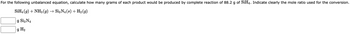 For the following unbalanced equation, calculate how many grams of each product would be produced by complete reaction of 88.2 g of SiH4. Indicate clearly the mole ratio used for the conversion.
SiH4 (9) + NH3(g) → Si3N4 (s) + H₂ (9)
g Si3 N4
g H₂
