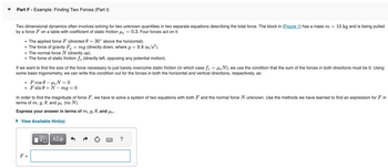 Part F - Example: Finding Two Forces (Part I)
Two dimensional dynamics often involves solving for two unknown quantities in two separate equations describing the total force. The block in (Figure 1) has a mass m = 10 kg and is being pulled
by a force F on a table with coefficient of static friction μs 0.3. Four forces act on it:
• The applied force F (directed 0 = 30° above the horizontal).
• The force of gravity Fg = mg (directly down, where 9 =
• The normal force N (directly up).
• The force of static friction f, (directly left, opposing any potential motion).
If we want to find the size of the force necessary to just barely overcome static friction (in which case ƒ = µN), we use the condition that the sum of the forces in both directions must be 0. Using
some basic trigonometry, we can write this condition out for the forces in both the horizontal and vertical directions, respectively, as:
F cos 0 μs N=0
F sin 0+N-mg = 0
F =
In order to find the magnitude of force F, we have to solve a system of two equations with both F and the normal force N unknown. Use the methods we have learned to find an expression for Fin
terms of m, g, 0, and μs (no N).
Express your answer in terms of m, g, 0, and μs.
View Available Hint(s)
= 9.8 m/s²).
ΠΫΠΙ ΑΣΦ
?