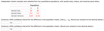 Independent random samples were selected from two quantitative populations, with sample sizes, means, and variances given below.
Population
Sample Size
Sample Mean
Sample Variance
1
36
9.4
8.29
2
48
7.2
14.22
Construct a 90% confidence interval for the difference in the population means. (Use µ₁ −µ₂. Round your answers to two decimal places.)
to
Construct a 99% confidence interval for the difference in the population means. (Round your answers to two decimal places.)
to