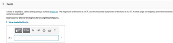 Part D
A force is applied to a block sliding along a surface (Figure 2). The magnitude of the force is 15 N, and the horizontal component of the force is 4.5 N. At what angle (in degrees) above the horizontal
is the force directed?
Express your answer in degrees to two significant figures.
► View Available Hint(s)
0 =
||
17 ΑΣΦ
?