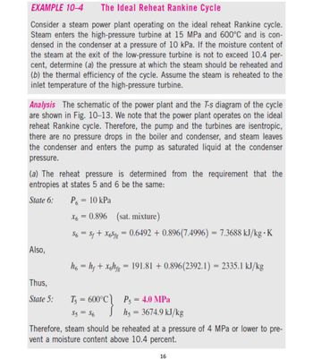 EXAMPLE 10-4
The Ideal Reheat Rankine Cycle
Consider a steam power plant operating on the ideal reheat Rankine cycle.
Steam enters the high-pressure turbine at 15 MPa and 600°C and is con-
densed in the condenser at a pressure of 10 kPa. If the moisture content of
the steam at the exit of the low-pressure turbine is not to exceed 10.4 per-
cent, determine (a) the pressure at which the steam should be reheated and
(b) the thermal efficiency of the cycle. Assume the steam is reheated to the
inlet temperature of the high-pressure turbine.
Analysis The schematic of the power plant and the T-s diagram of the cycle
are shown in Fig. 10-13. We note that the power plant operates on the ideal
reheat Rankine cycle. Therefore, the pump and the turbines are isentropic,
there are no pressure drops in the boiler and condenser, and steam leaves
the condenser and enters the pump as saturated liquid at the condenser
pressure.
(a) The reheat pressure is determined from the requirement that the
entropies at states 5 and 6 be the same:
State 6:
P₁ = 10 kPa
Also,
Thus,
State 5:
X6
0.896 (sat. mixture)
$6 = $f + X6Sfg = 0.6492 +0.896(7.4996) = 7.3688 kJ/kg K
=
h6 = hƒ + xghfg = 191.81 +0.896(2392.1) = 2335.1 kJ/kg
T₁ = 600°C P5 = 4.0 MPa
S5 = $6
Jh5 = 3674.9 kJ/kg
Therefore, steam should be reheated at a pressure of 4 MPa or lower to pre-
vent a moisture content above 10.4 percent.
16