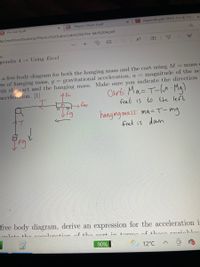 d Appendix.pdf: PHYS 111 & 112
E *Report Sheet 4.pdf
O Pre-lab 4.pdf
li/OneDrive/Desktop/Physics%20Labs/Lab%204/Pre-lab%204.pdf
T
-pendix 4 Using Excel
a free body diagram for both the hanging mass and the cart using M
ss of hanging mass, g gravitational acceleration, a =
oth the cart and the hanging mass. Make sure you indicate the direction
accelertion. [1]
= mass C
magnitude of the ac
Cart: Ma- T-( Mg)
frut is to the left
A Fn
hanging ma ss: ma=T-mg
fret is dawn
free body diagram, derive an expression for the acceleration i
laulato tho nooolonation of the nort in torma of thoao voriobla.
90%
12°C
