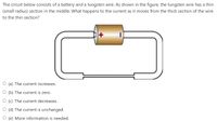 The circuit below consists of a battery and a tungsten wire. As shown in the figure, the tungsten wire has a thin
(small radius) section in the middle. What happens to the current as it moves from the thick section of the wire
to the thin section?
O (a) The current increases.
O (b) The current is zero.
O (c) The current decreases.
O (d) The current is unchanged.
O (e) More information is needed.
