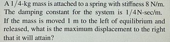 A 1/4-kg mass is attached to a spring with stiffness 8 N/m.
The damping constant for the system is 1/4N-sec/m.
If the mass is moved 1 m to the left of equilibrium and
released, what is the maximum displacement to the right
that it will attain?