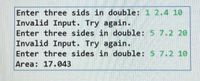 Enter three sids in double: 1 2.4 10
Invalid Input. Try again.
Enter three sides in double: 5 7.2 20
Invalid Input. Try again.
Enter three sides in double: 5 7.2 10
Area: 17.043
