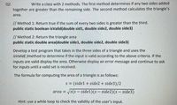 Q2.
Write a class with 2 methods. The first method determines if any two sides added
together are greater than the remaining side. The second method calculates the triangle's
area.
// Method 1: Return true if the sum of every two sides is greater than the third.
public static boolean isValid(double sid1, double side2, double side3)
// Method 2: Return the triangle area
public static double area(double side1, double side2, double side3)
Develop a test program that takes in the three sides of a triangle and uses the
isValid( )method to determine if the input is valid according to the above criteria. If the
inputs are valid display the area. Otherwise display an error message and continue to ask
for inputs until a valid set is received.
The formula for computing the area of a triangle is as follows:
s = (side1 + side2 + side3)/2
area = /s(s – side1)(s – side2)(s – side3)
Hint: use a while loop to check the validity of the user's input.
