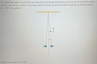 Two small balls, each of mass 3.0 g, are attached to silk threads 30 cm long, which are in turn tied to the same
point on the ceiling, as shown in the figure. When the balls are given the same charge Q, the threads hang at
0 = 3.0° to the vertical.
What is the magnitude of Q?
