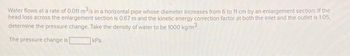 Water flows at a rate of 0.011 m³/s in a horizontal pipe whose diameter increases from 6 to 11 cm by an enlargement section. If the
head loss across the enlargement section is 0.67 m and the kinetic energy correction factor at both the inlet and the outlet is 1.05,
determine the pressure change. Take the density of water to be 1000 kg/m³.
The pressure change is
kPa.
