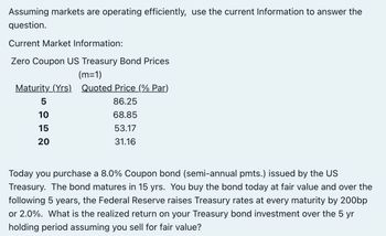 Assuming markets are operating efficiently, use the current Information to answer the
question.
Current Market Information:
Zero Coupon US Treasury Bond Prices
(m=1)
Maturity (Yrs). Quoted Price (% Par)
5
86.25
10
68.85
15
53.17
20
31.16
Today you purchase a 8.0% Coupon bond (semi-annual pmts.) issued by the US
Treasury. The bond matures in 15 yrs. You buy the bond today at fair value and over the
following 5 years, the Federal Reserve raises Treasury rates at every maturity by 200bp
or 2.0%. What is the realized return on your Treasury bond investment over the 5 yr
holding period assuming you sell for fair value?