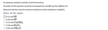 An aqueous solution contains 0.24 M ammonia.
One liter of this solution could be converted into a buffer by the addition of:
(Assume that the volume remains constant as each substance is added.)
(Select all that apply.)
0.12 mol HI
0.25 mol HI
0.12 mol Ca(OH)2
0.24 mol BaCl2
0.25 mol NH4Cl