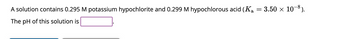A solution contains 0.295 M potassium hypochlorite and 0.299 M hypochlorous acid (Ka
The pH of this solution is
=
3.50 × 10-8).