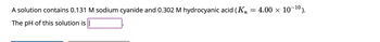 A solution contains 0.131 M sodium cyanide and 0.302 M hydrocyanic acid (Ka
The pH of this solution is |
=
4.00 × 10-¹0).