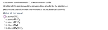 An aqueous solution contains 0.26 M ammonium iodide.
One liter of this solution could be converted into a buffer by the addition of:
(Assume that the volume remains constant as each substance is added.)
(Select all that apply.)
0.25 mol NH3
0.26 mol HNO3
0.12 mol HNO3
0.25 mol Nal
0.06 mol Ca(OH)2