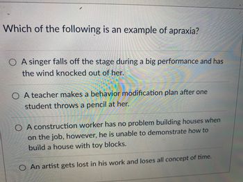 Which of the following is an example of apraxia?
A singer falls off the stage during a big performance and has
the wind knocked out of her.
OA teacher makes a behavior modification plan after one
student throws a pencil at her.
O A construction worker has no problem building houses when
on the job, however, he is unable to demonstrate how to
build a house with toy blocks.
O An artist gets lost in his work and loses all concept of time.