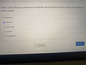 Which of the following is released by endothelial cells and targets smooth muscles surrounding the
blood vessels?
dopamine
serotonin
O nitric oxide
arginine
O nitroglycerin
<< Previous
MacBook Pro
Next ▸